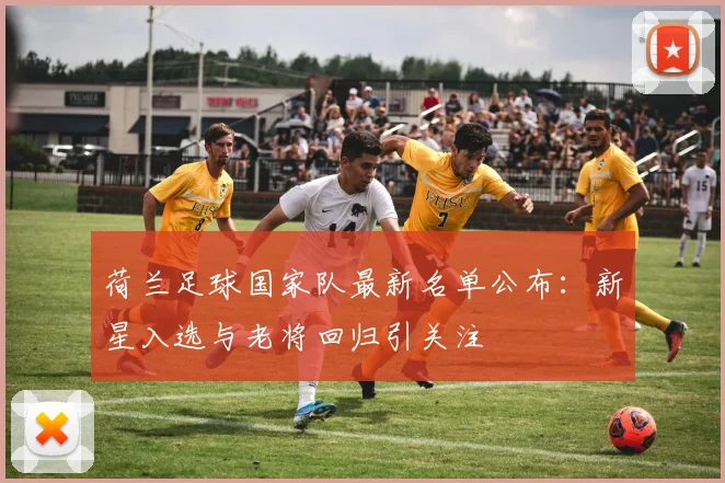 荷兰足球国家队最新名单公布:新星入选与老将回归引关注