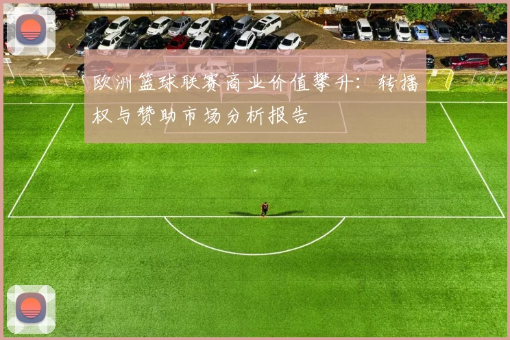 欧洲篮球联赛商业价值攀升：转播权与赞助市场分析报告