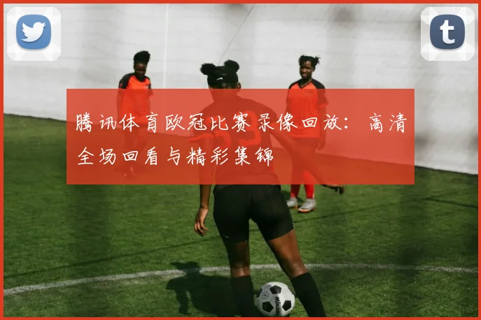 腾讯体育欧冠比赛录像回放:高清全场回看与精彩集锦