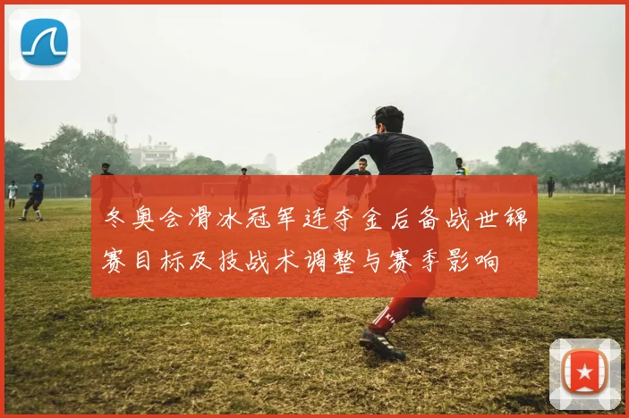 冬奥会滑冰冠军连夺金后备战世锦赛目标及技战术调整与赛季影响