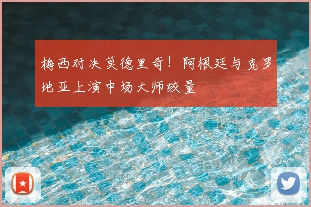梅西对决莫德里奇！阿根廷与克罗地亚上演中场大师较量
