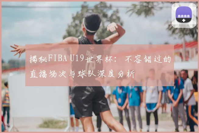 揭秘FIBA U19世界杯：不容错过的直播场次与球队深度分析