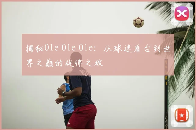 揭秘Ole Ole Ole：从球迷看台到世界之巅的旋律之旅