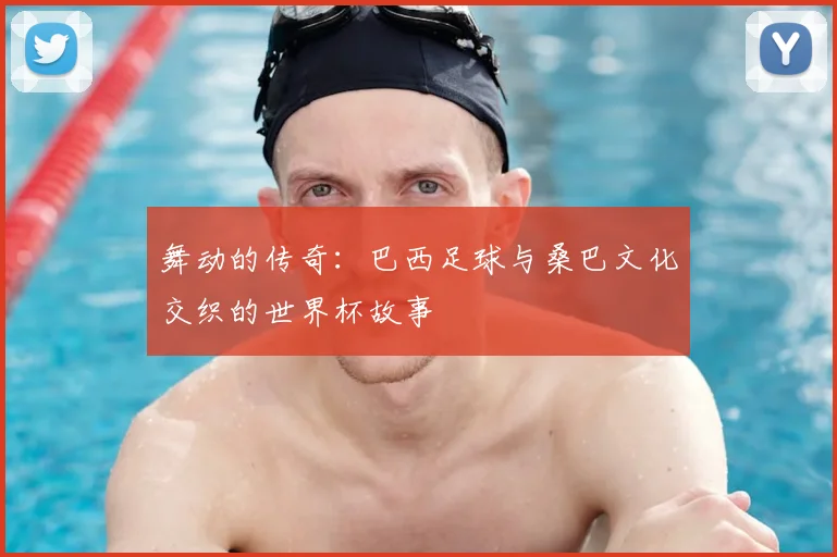 舞动的传奇：巴西足球与桑巴文化交织的世界杯故事
