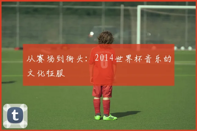 从赛场到街头：2014世界杯音乐的文化征服