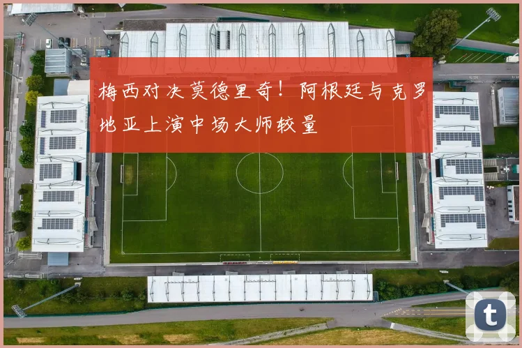 梅西对决莫德里奇！阿根廷与克罗地亚上演中场大师较量