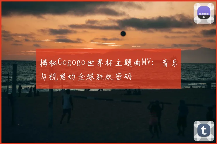 揭秘Gogogo世界杯主题曲MV：音乐与视觉的全球狂欢密码