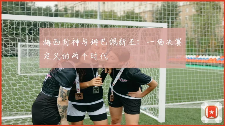 梅西封神与姆巴佩新王：一场决赛定义的两个时代